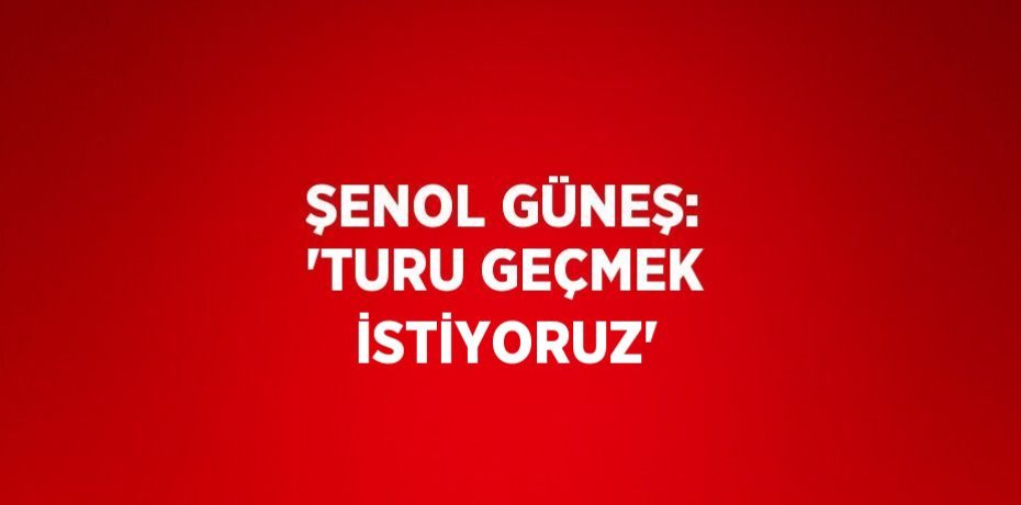 ŞENOL GÜNEŞ: 'TURU GEÇMEK İSTİYORUZ'