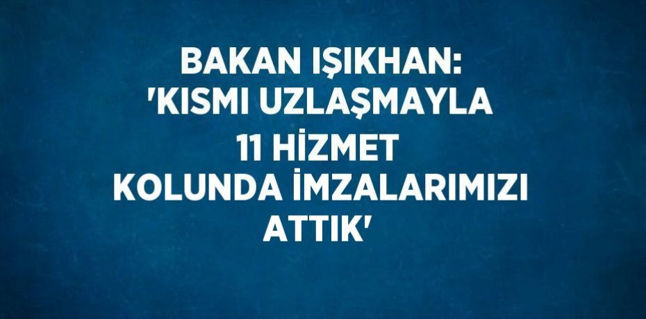 BAKAN IŞIKHAN: 'KISMI UZLAŞMAYLA 11 HİZMET KOLUNDA İMZALARIMIZI ATTIK'