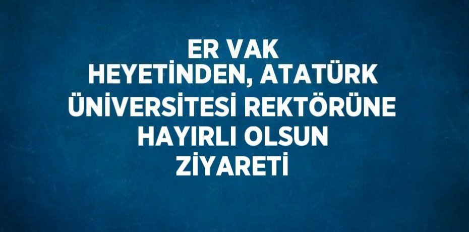 ER VAK HEYETİNDEN, ATATÜRK ÜNİVERSİTESİ REKTÖRÜNE HAYIRLI OLSUN ZİYARETİ