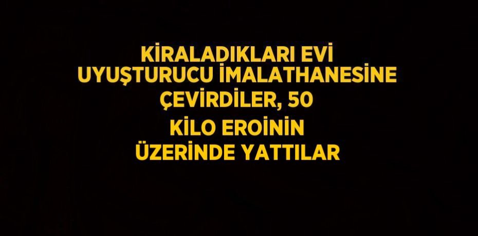 KİRALADIKLARI EVİ UYUŞTURUCU İMALATHANESİNE ÇEVİRDİLER, 50 KİLO EROİNİN ÜZERİNDE YATTILAR