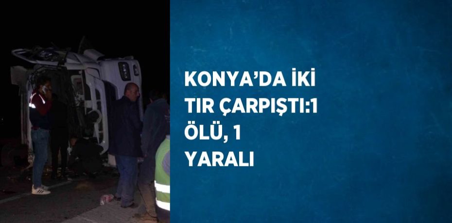 KONYA’DA İKİ TIR ÇARPIŞTI:1 ÖLÜ, 1 YARALI