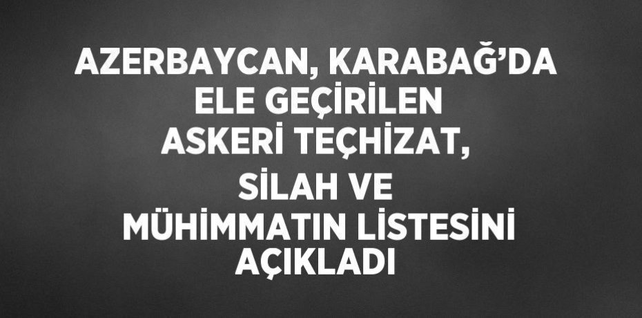 AZERBAYCAN, KARABAĞ’DA ELE GEÇİRİLEN ASKERİ TEÇHİZAT, SİLAH VE MÜHİMMATIN LİSTESİNİ AÇIKLADI