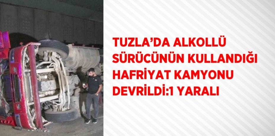 TUZLA’DA ALKOLLÜ SÜRÜCÜNÜN KULLANDIĞI HAFRİYAT KAMYONU DEVRİLDİ:1 YARALI