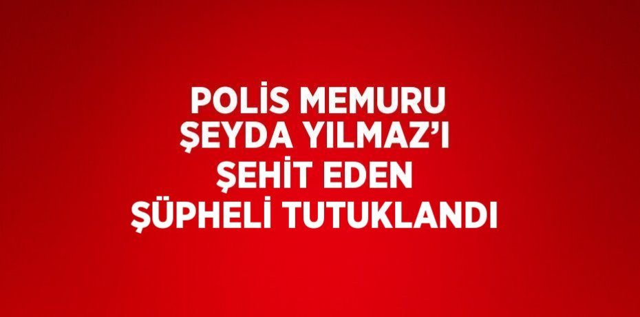 POLİS MEMURU ŞEYDA YILMAZ’I ŞEHİT EDEN ŞÜPHELİ TUTUKLANDI