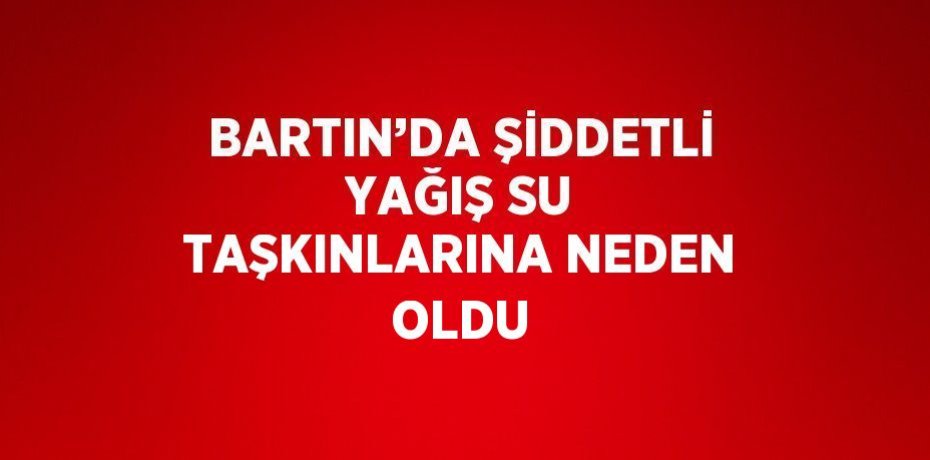 BARTIN’DA ŞİDDETLİ YAĞIŞ SU TAŞKINLARINA NEDEN OLDU