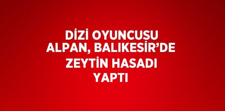 DİZİ OYUNCUSU ALPAN, BALIKESİR’DE ZEYTİN HASADI YAPTI