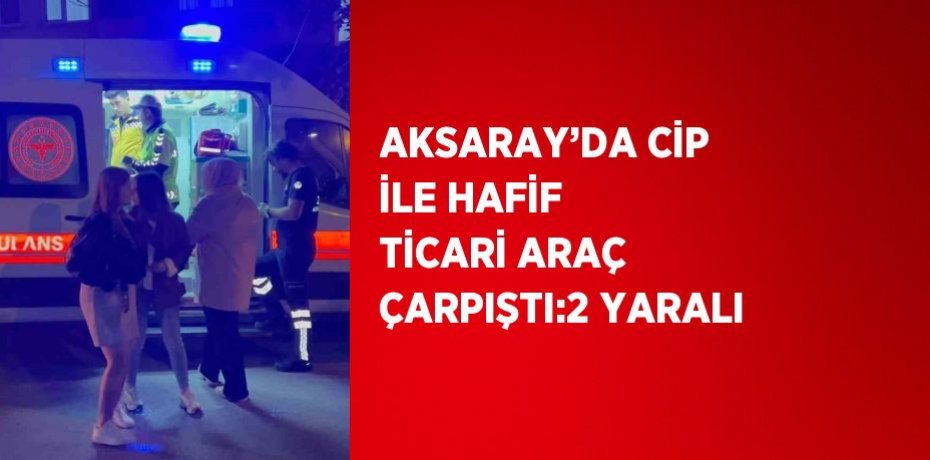 AKSARAY’DA CİP İLE HAFİF TİCARİ ARAÇ ÇARPIŞTI:2 YARALI