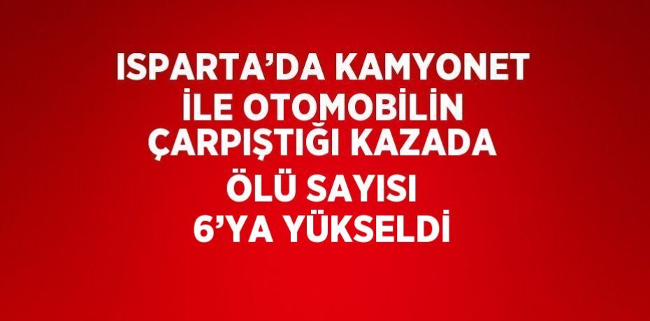 ISPARTA’DA KAMYONET İLE OTOMOBİLİN ÇARPIŞTIĞI KAZADA ÖLÜ SAYISI 6’YA YÜKSELDİ