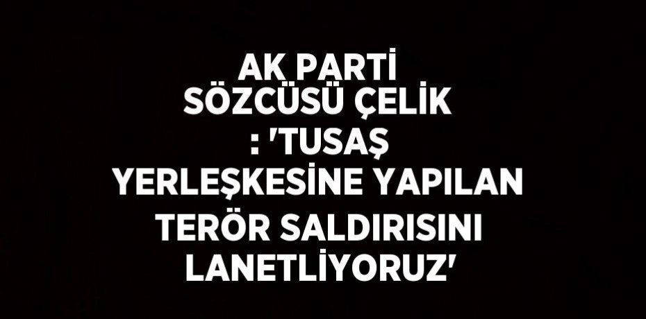 AK PARTİ SÖZCÜSÜ ÇELİK : 'TUSAŞ YERLEŞKESİNE YAPILAN TERÖR SALDIRISINI LANETLİYORUZ'