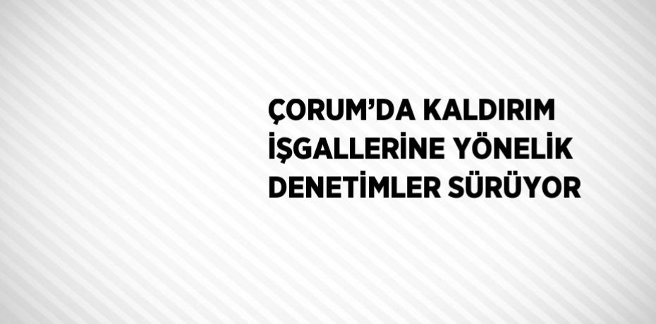 ÇORUM’DA KALDIRIM İŞGALLERİNE YÖNELİK DENETİMLER SÜRÜYOR