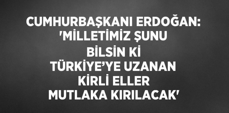 CUMHURBAŞKANI ERDOĞAN: 'MİLLETİMİZ ŞUNU BİLSİN Kİ TÜRKİYE’YE UZANAN KİRLİ ELLER MUTLAKA KIRILACAK'