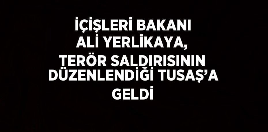 İÇİŞLERİ BAKANI ALİ YERLİKAYA, TERÖR SALDIRISININ DÜZENLENDİĞİ TUSAŞ’A GELDİ