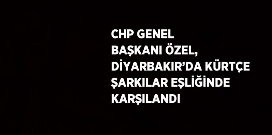 CHP GENEL BAŞKANI ÖZEL, DİYARBAKIR’DA KÜRTÇE ŞARKILAR EŞLİĞİNDE KARŞILANDI
