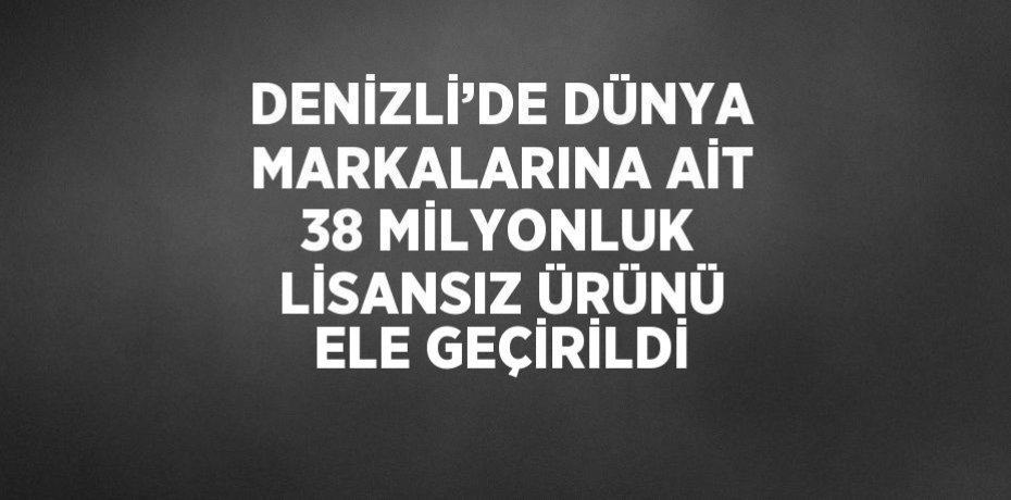 DENİZLİ’DE DÜNYA MARKALARINA AİT 38 MİLYONLUK LİSANSIZ ÜRÜNÜ ELE GEÇİRİLDİ