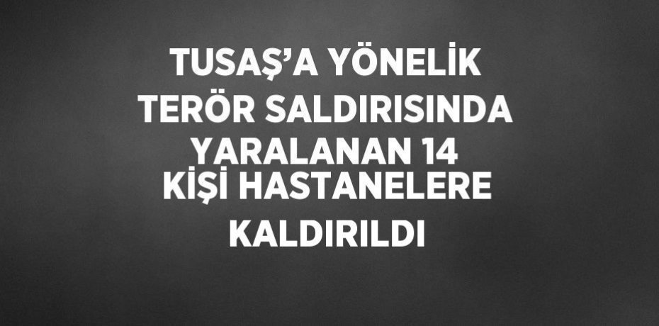 TUSAŞ’A YÖNELİK TERÖR SALDIRISINDA YARALANAN 14 KİŞİ HASTANELERE KALDIRILDI