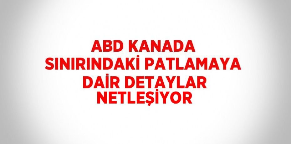 ABD KANADA SINIRINDAKİ PATLAMAYA DAİR DETAYLAR NETLEŞİYOR