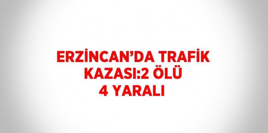 ERZİNCAN’DA TRAFİK KAZASI:2 ÖLÜ 4 YARALI