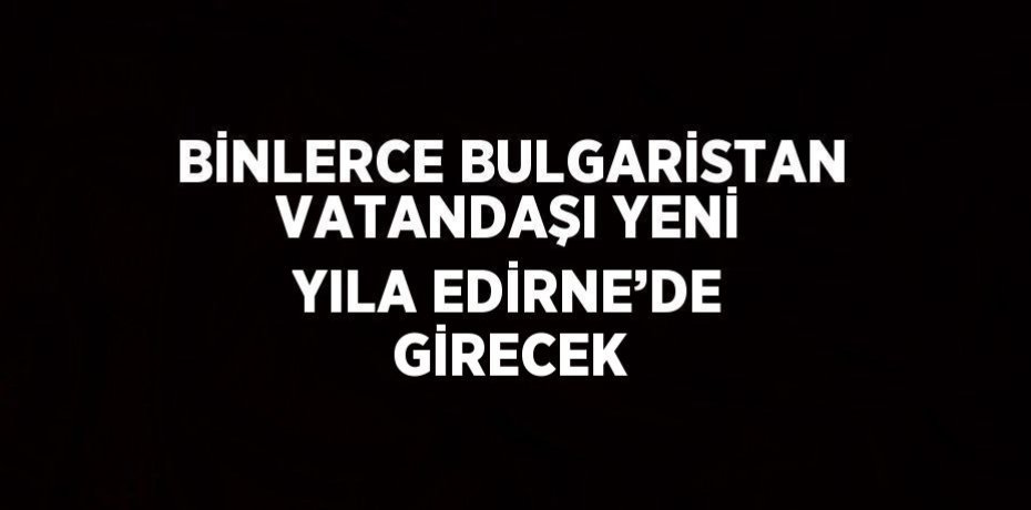 BİNLERCE BULGARİSTAN VATANDAŞI YENİ YILA EDİRNE’DE GİRECEK