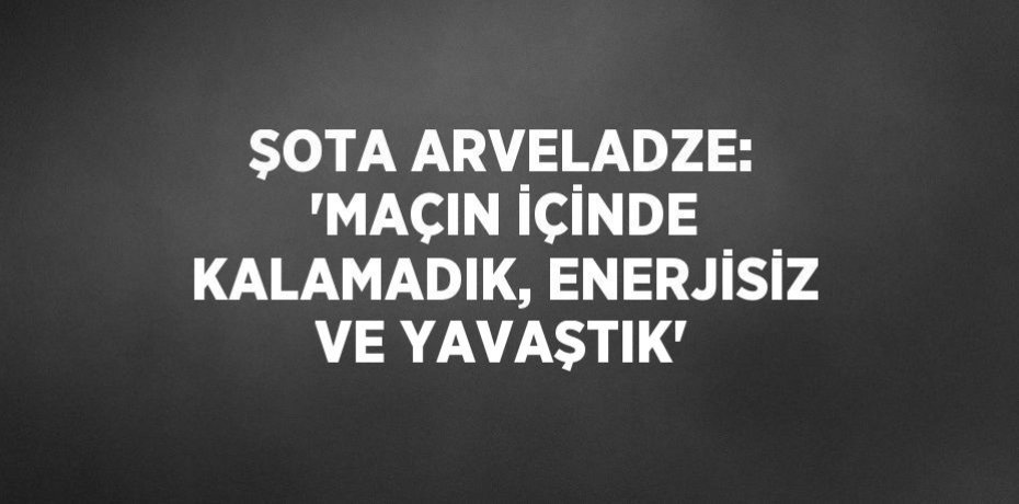 ŞOTA ARVELADZE: 'MAÇIN İÇİNDE KALAMADIK, ENERJİSİZ VE YAVAŞTIK'