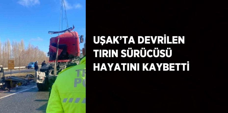 UŞAK’TA DEVRİLEN TIRIN SÜRÜCÜSÜ HAYATINI KAYBETTİ