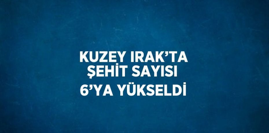 KUZEY IRAK’TA ŞEHİT SAYISI 6’YA YÜKSELDİ