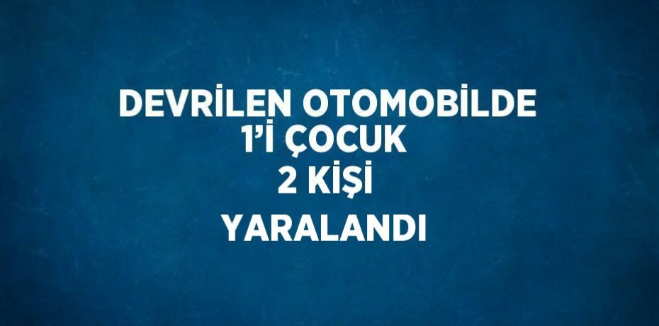 DEVRİLEN OTOMOBİLDE 1’İ ÇOCUK 2 KİŞİ YARALANDI