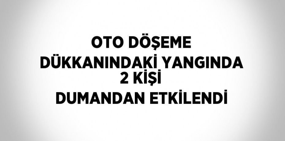 OTO DÖŞEME DÜKKANINDAKİ YANGINDA 2 KİŞİ DUMANDAN ETKİLENDİ