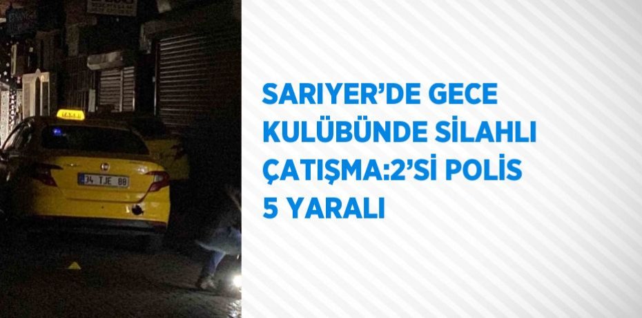 SARIYER’DE GECE KULÜBÜNDE SİLAHLI ÇATIŞMA:2’Sİ POLİS 5 YARALI