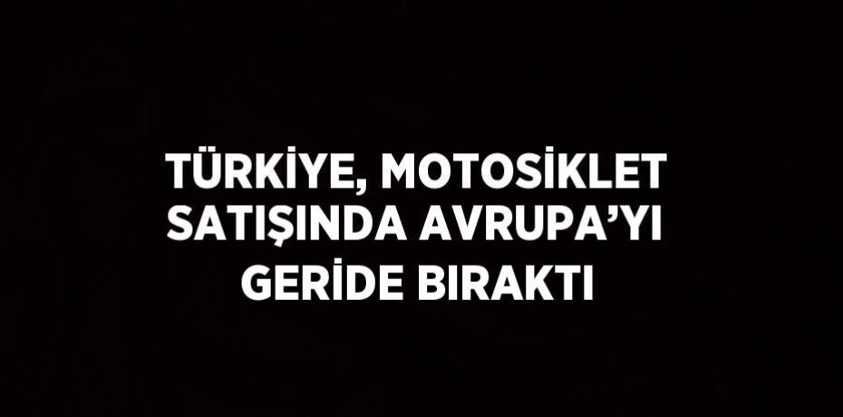 TÜRKİYE, MOTOSİKLET SATIŞINDA AVRUPA’YI GERİDE BIRAKTI