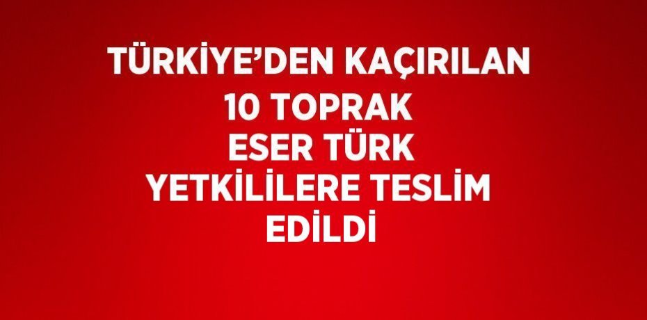 TÜRKİYE’DEN KAÇIRILAN 10 TOPRAK ESER TÜRK YETKİLİLERE TESLİM EDİLDİ