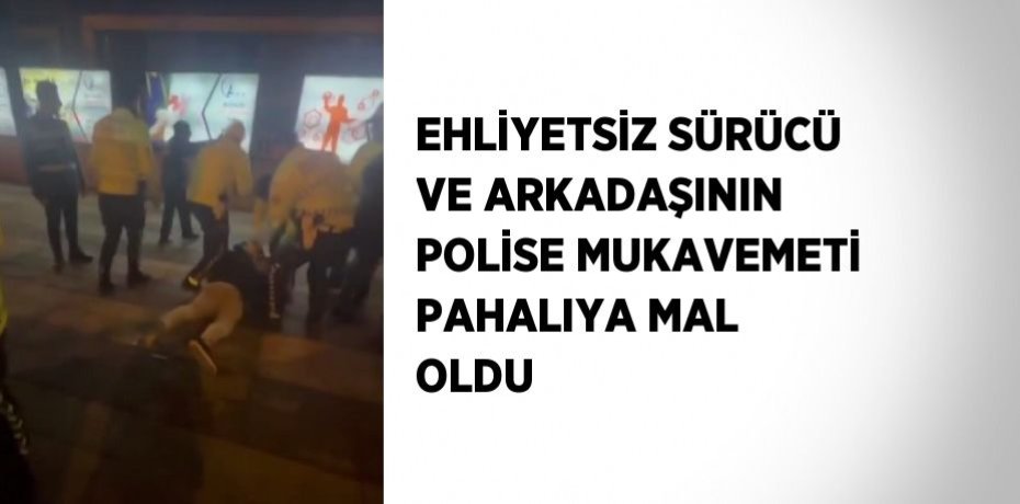 EHLİYETSİZ SÜRÜCÜ VE ARKADAŞININ POLİSE MUKAVEMETİ PAHALIYA MAL OLDU