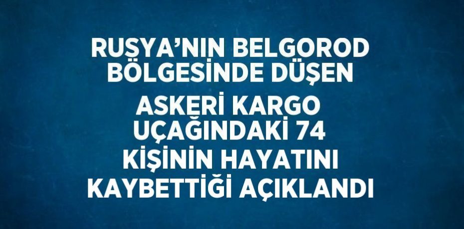 RUSYA’NIN BELGOROD BÖLGESİNDE DÜŞEN ASKERİ KARGO UÇAĞINDAKİ 74 KİŞİNİN HAYATINI KAYBETTİĞİ AÇIKLANDI