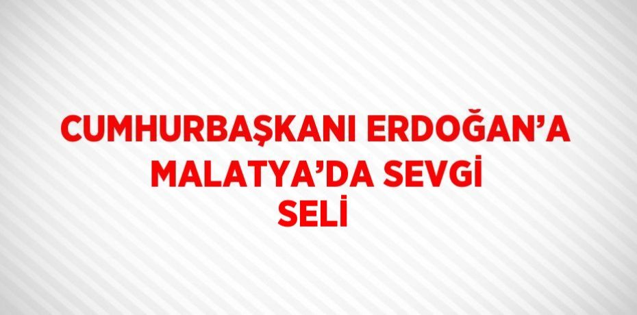 CUMHURBAŞKANI ERDOĞAN’A MALATYA’DA SEVGİ SELİ