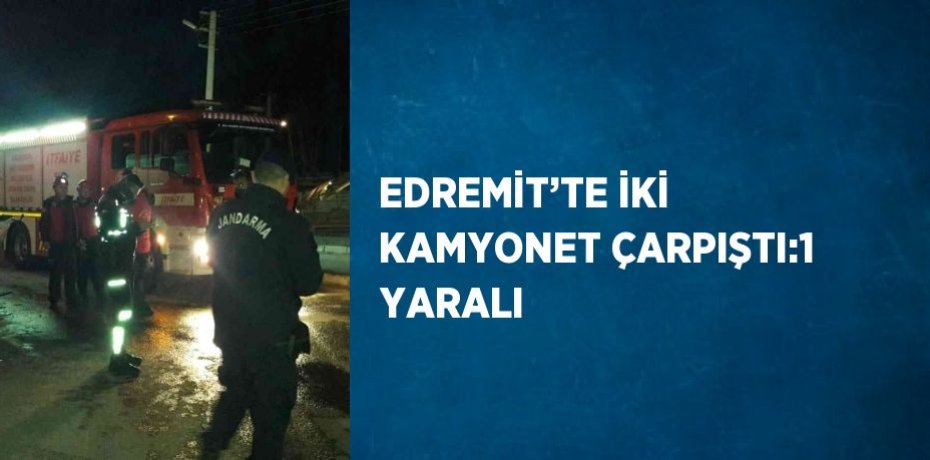 EDREMİT’TE İKİ KAMYONET ÇARPIŞTI:1 YARALI