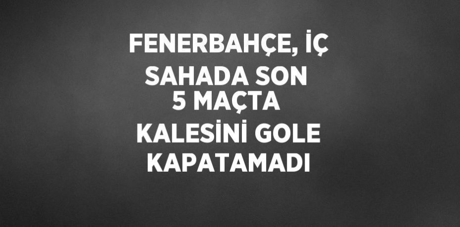 FENERBAHÇE, İÇ SAHADA SON 5 MAÇTA KALESİNİ GOLE KAPATAMADI