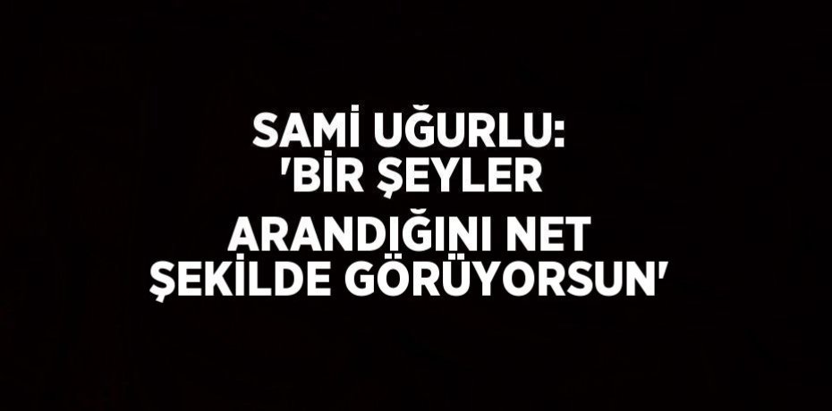 SAMİ UĞURLU: 'BİR ŞEYLER ARANDIĞINI NET ŞEKİLDE GÖRÜYORSUN'