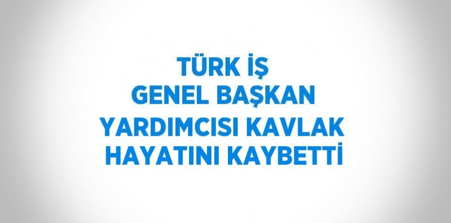 TÜRK İŞ GENEL BAŞKAN YARDIMCISI KAVLAK HAYATINI KAYBETTİ