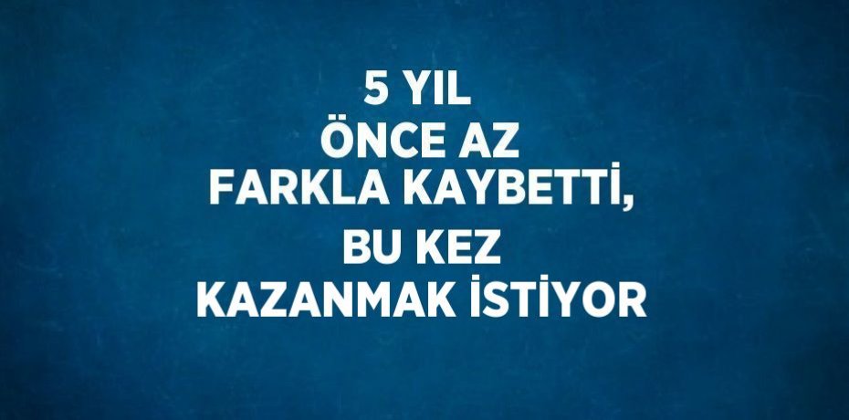 5 YIL ÖNCE AZ FARKLA KAYBETTİ, BU KEZ KAZANMAK İSTİYOR