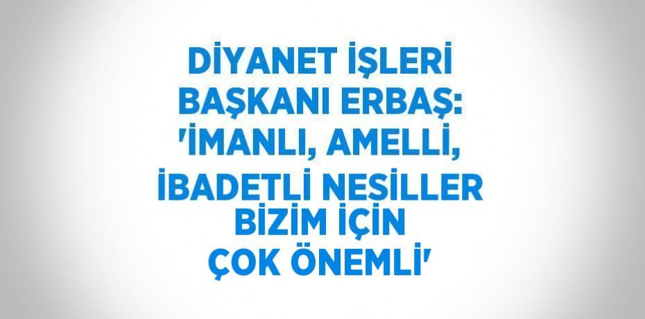 DİYANET İŞLERİ BAŞKANI ERBAŞ: 'İMANLI, AMELLİ, İBADETLİ NESİLLER BİZİM İÇİN ÇOK ÖNEMLİ'