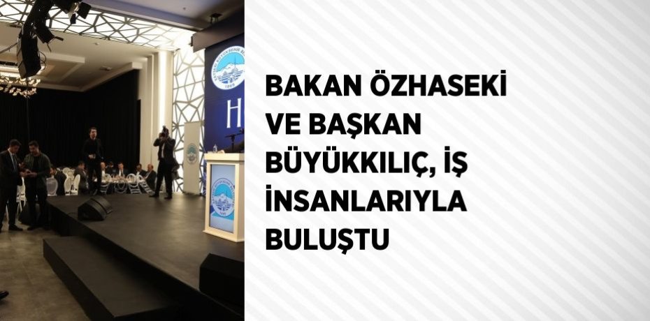BAKAN ÖZHASEKİ VE BAŞKAN BÜYÜKKILIÇ, İŞ İNSANLARIYLA BULUŞTU