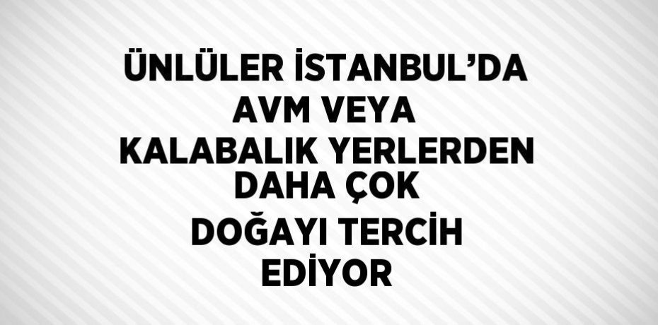 ÜNLÜLER İSTANBUL’DA AVM VEYA KALABALIK YERLERDEN DAHA ÇOK DOĞAYI TERCİH EDİYOR