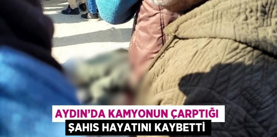 AYDIN’DA KAMYONUN ÇARPTIĞI ŞAHIS HAYATINI KAYBETTİ