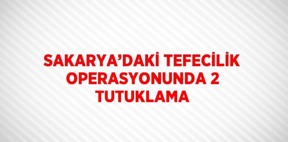 SAKARYA’DAKİ TEFECİLİK OPERASYONUNDA 2 TUTUKLAMA