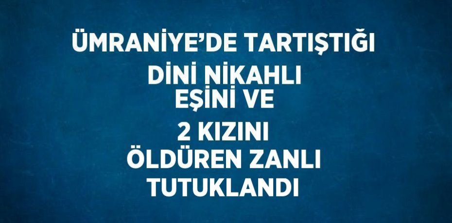 ÜMRANİYE’DE TARTIŞTIĞI DİNİ NİKAHLI EŞİNİ VE 2 KIZINI ÖLDÜREN ZANLI TUTUKLANDI
