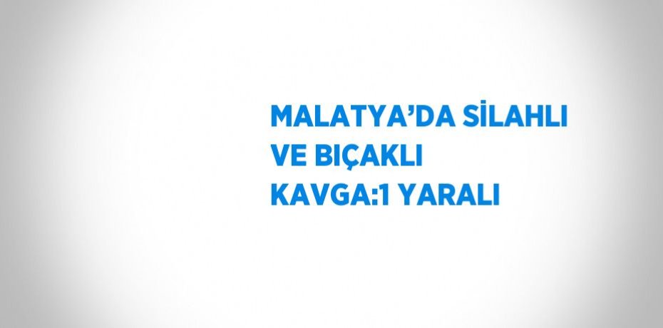 MALATYA’DA SİLAHLI VE BIÇAKLI KAVGA:1 YARALI