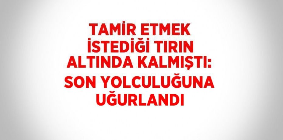 TAMİR ETMEK İSTEDİĞİ TIRIN ALTINDA KALMIŞTI: SON YOLCULUĞUNA UĞURLANDI