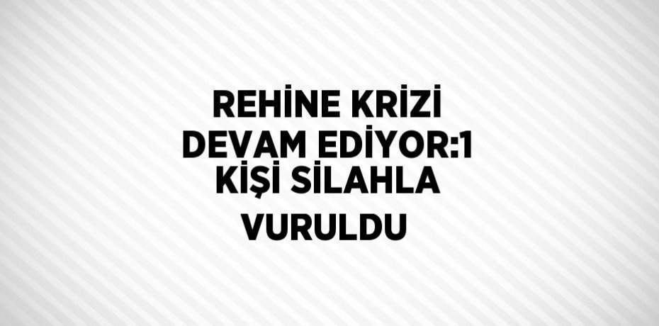 REHİNE KRİZİ DEVAM EDİYOR:1 KİŞİ SİLAHLA VURULDU