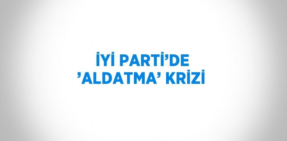 İYİ PARTİ’DE ’ALDATMA’ KRİZİ