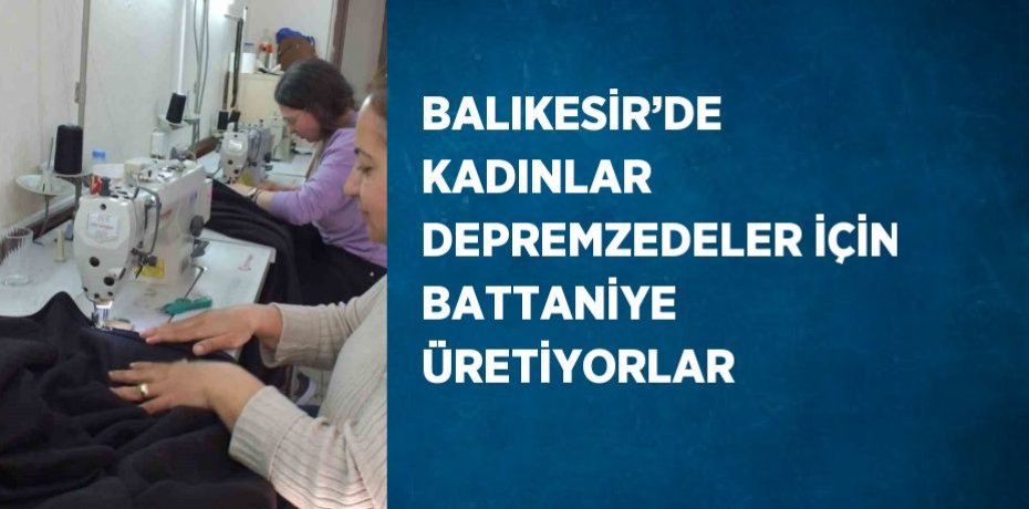 BALIKESİR’DE KADINLAR DEPREMZEDELER İÇİN BATTANİYE ÜRETİYORLAR