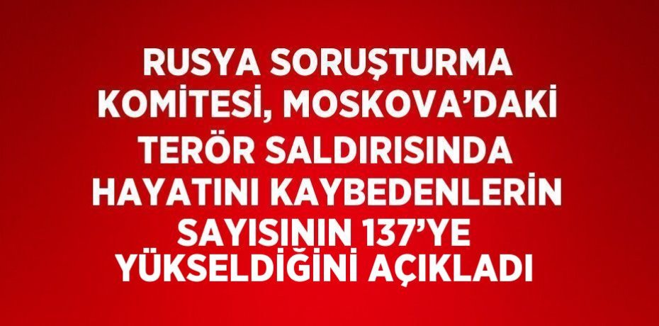 RUSYA SORUŞTURMA KOMİTESİ, MOSKOVA’DAKİ TERÖR SALDIRISINDA HAYATINI KAYBEDENLERİN SAYISININ 137’YE YÜKSELDİĞİNİ AÇIKLADI